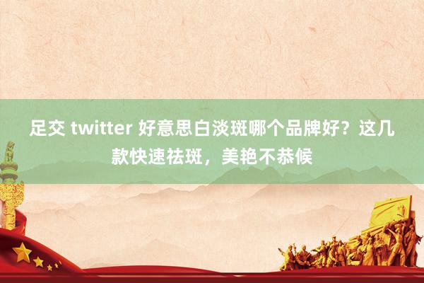 足交 twitter 好意思白淡斑哪个品牌好？这几款快速祛斑，美艳不恭候