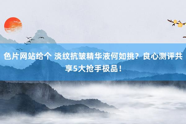 色片网站给个 淡纹抗皱精华液何如挑？良心测评共享5大抢手极品！