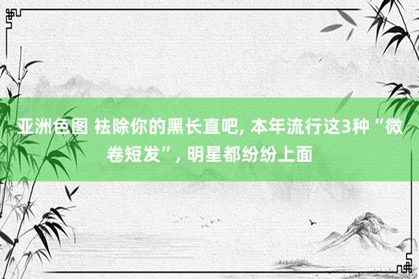 亚洲色图 袪除你的黑长直吧， 本年流行这3种“微卷短发”， 明星都纷纷上面