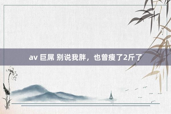 av 巨屌 别说我胖，也曾瘦了2斤了