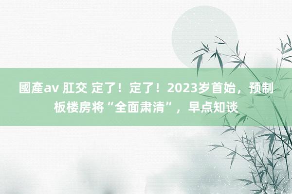 國產av 肛交 定了！定了！2023岁首始，预制板楼房将“全面肃清”，早点知谈