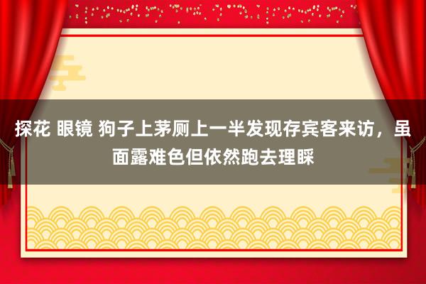 探花 眼镜 狗子上茅厕上一半发现存宾客来访，虽面露难色但依然跑去理睬