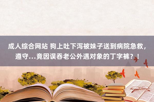 成人综合网站 狗上吐下泻被妹子送到病院急救，遵守…竟因误吞老公外遇对象的丁字裤？！