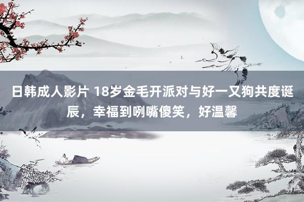 日韩成人影片 18岁金毛开派对与好一又狗共度诞辰，幸福到咧嘴傻笑，好温馨