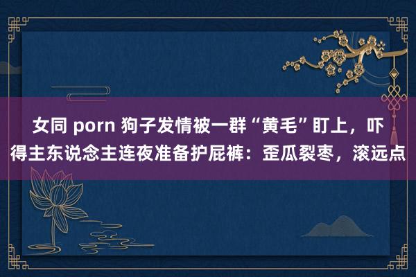 女同 porn 狗子发情被一群“黄毛”盯上，吓得主东说念主连夜准备护屁裤：歪瓜裂枣，滚远点