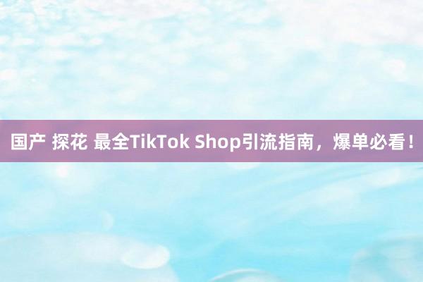 国产 探花 最全TikTok Shop引流指南，爆单必看！