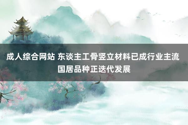 成人综合网站 东谈主工骨竖立材料已成行业主流 国居品种正迭代发展