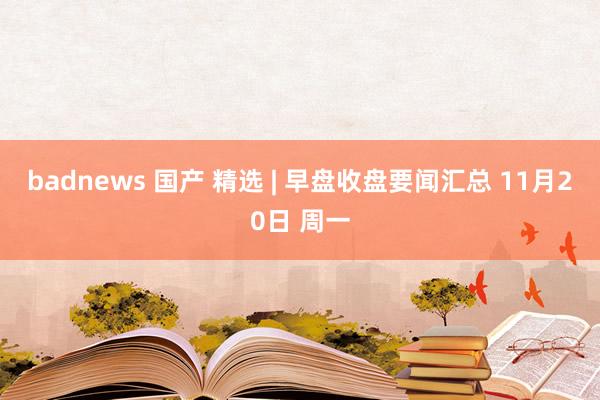 badnews 国产 精选 | 早盘收盘要闻汇总 11月20日 周一