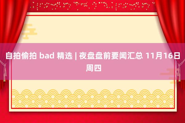 自拍偷拍 bad 精选 | 夜盘盘前要闻汇总 11月16日 周四