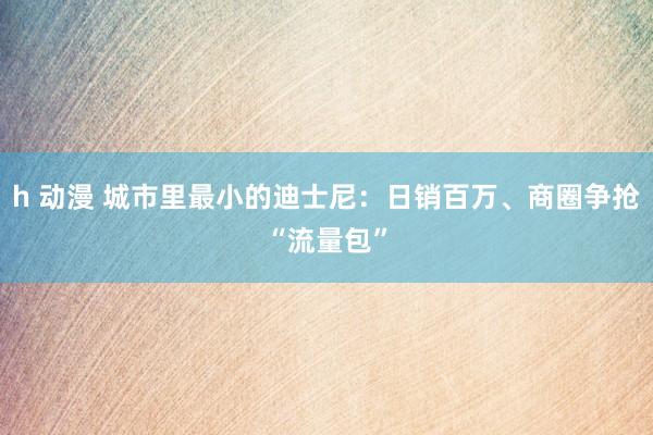 h 动漫 城市里最小的迪士尼：日销百万、商圈争抢“流量包”