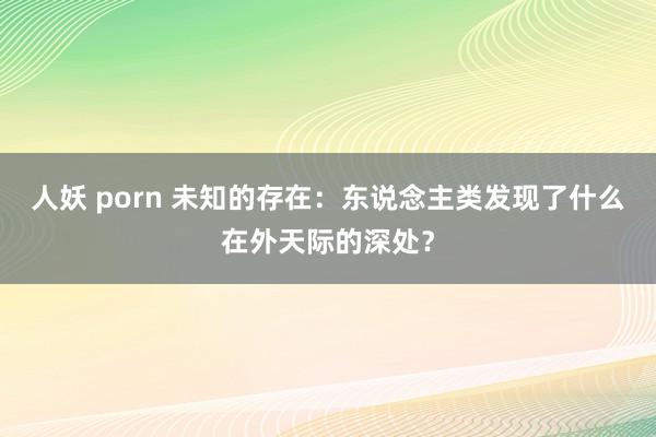 人妖 porn 未知的存在：东说念主类发现了什么在外天际的深处？