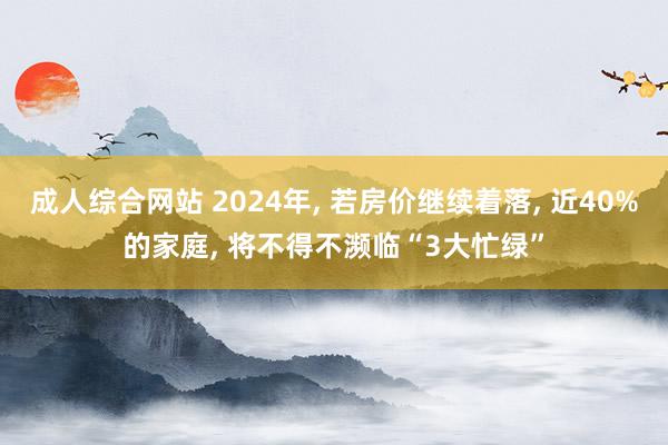 成人综合网站 2024年， 若房价继续着落， 近40%的家庭， 将不得不濒临“3大忙绿”