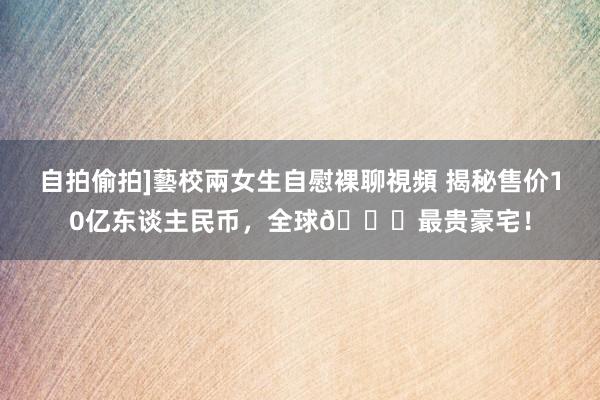 自拍偷拍]藝校兩女生自慰裸聊視頻 揭秘售价10亿东谈主民币，全球🌍最贵豪宅！