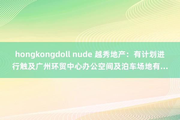 hongkongdoll nude 越秀地产：有计划进行触及广州环贸中心办公空间及泊车场地有...