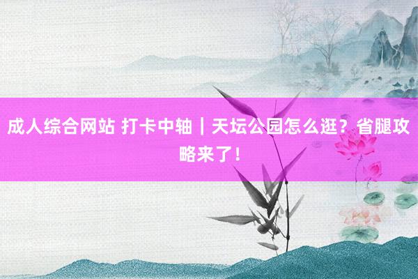 成人综合网站 打卡中轴｜天坛公园怎么逛？省腿攻略来了！