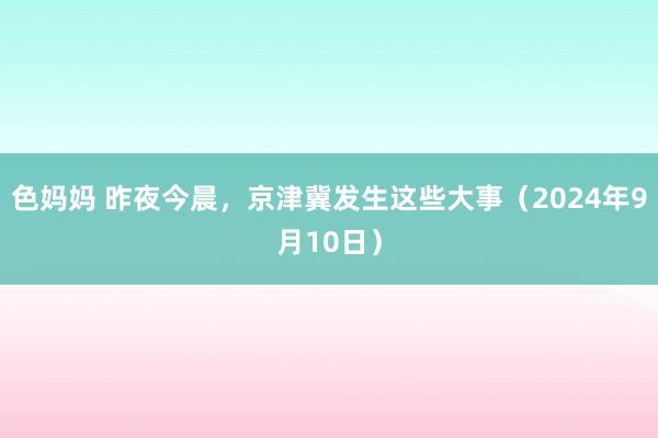 色妈妈 昨夜今晨，京津冀发生这些大事（2024年9月10日）