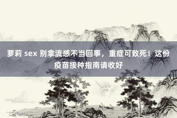 萝莉 sex 别拿流感不当回事，重症可致死！这份疫苗接种指南请收好