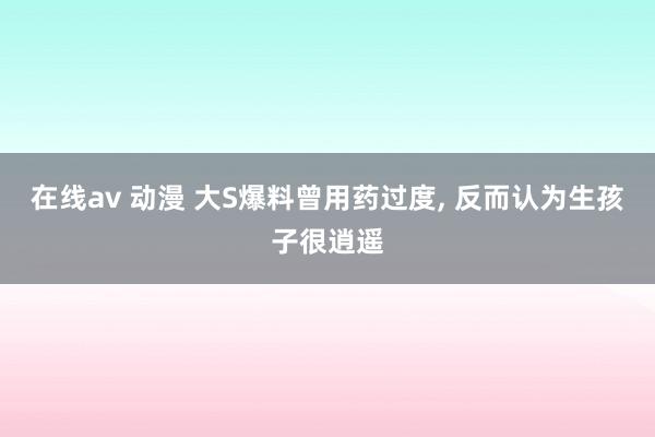 在线av 动漫 大S爆料曾用药过度， 反而认为生孩子很逍遥