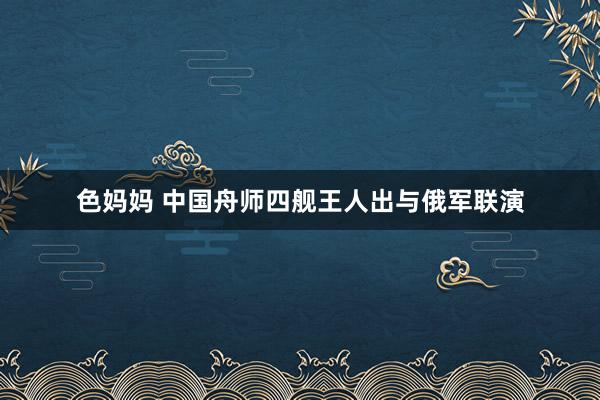 色妈妈 中国舟师四舰王人出与俄军联演