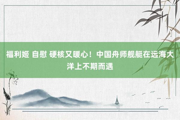 福利姬 自慰 硬核又暖心！中国舟师舰艇在远海大洋上不期而遇