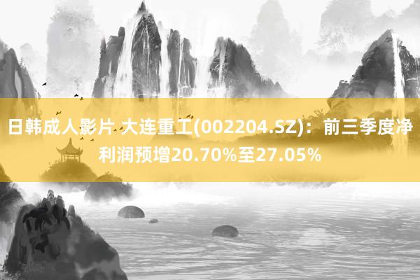 日韩成人影片 大连重工(002204.SZ)：前三季度净利润预增20.70%至27.05%