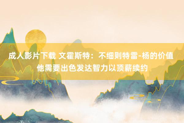 成人影片下载 文霍斯特：不细则特雷-杨的价值 他需要出色发达智力以顶薪续约