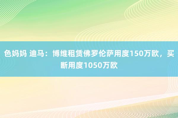 色妈妈 迪马：博维租赁佛罗伦萨用度150万欧，买断用度1050万欧