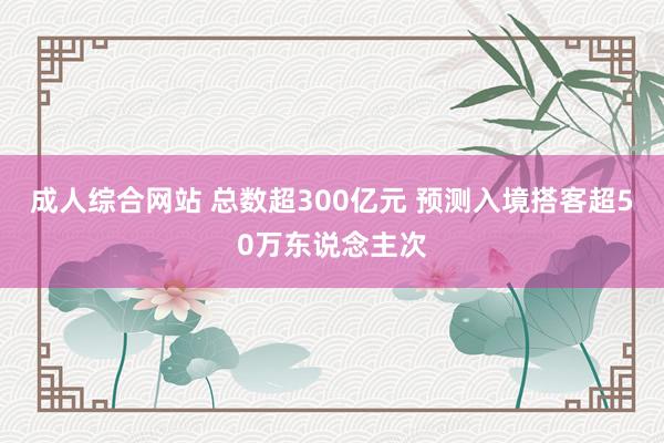 成人综合网站 总数超300亿元 预测入境搭客超50万东说念主次