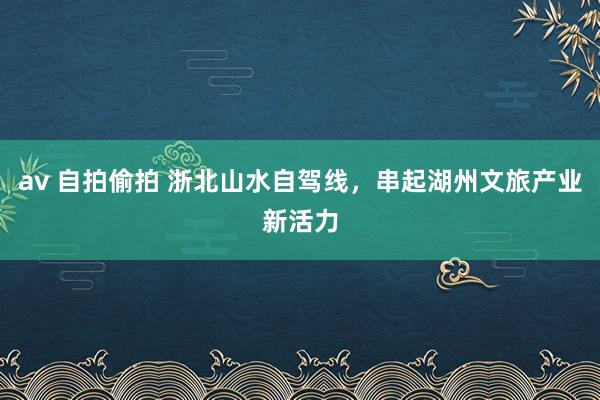 av 自拍偷拍 浙北山水自驾线，串起湖州文旅产业新活力