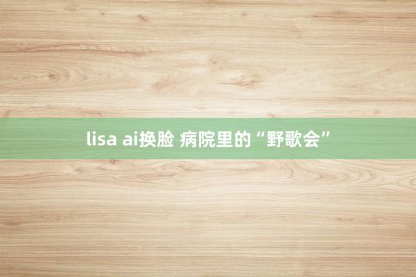 lisa ai换脸 病院里的“野歌会”