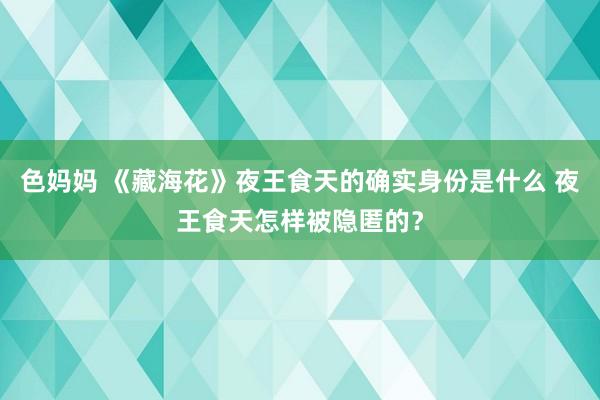 色妈妈 《藏海花》夜王食天的确实身份是什么 夜王食天怎样被隐匿的？