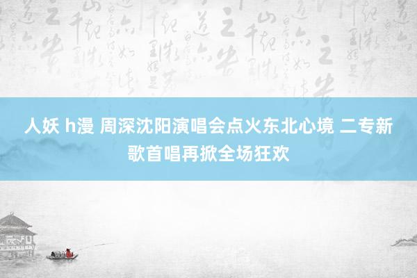 人妖 h漫 周深沈阳演唱会点火东北心境 二专新歌首唱再掀全场狂欢