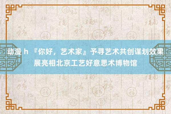 动漫 h 『你好，艺术家』予寻艺术共创谋划效果展亮相北京工艺好意思术博物馆