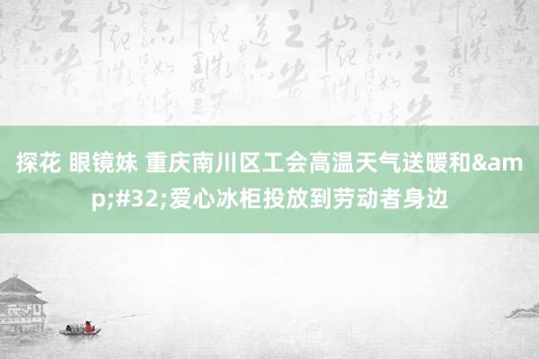 探花 眼镜妹 重庆南川区工会高温天气送暖和&#32;爱心冰柜投放到劳动者身边