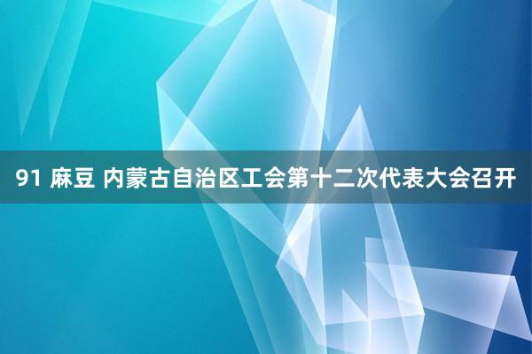 91 麻豆 内蒙古自治区工会第十二次代表大会召开