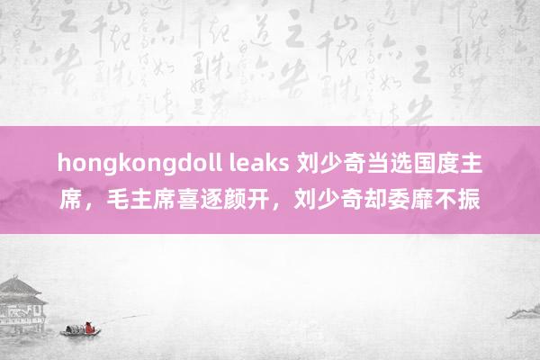 hongkongdoll leaks 刘少奇当选国度主席，毛主席喜逐颜开，刘少奇却委靡不振