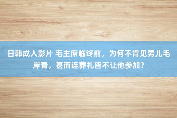 日韩成人影片 毛主席临终前，为何不肯见男儿毛岸青，甚而连葬礼皆不让他参加？