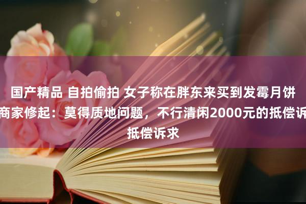 国产精品 自拍偷拍 女子称在胖东来买到发霉月饼，商家修起：莫得质地问题，不行清闲2000元的抵偿诉求