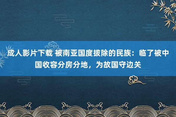 成人影片下载 被南亚国度拔除的民族：临了被中国收容分房分地，为故国守边关