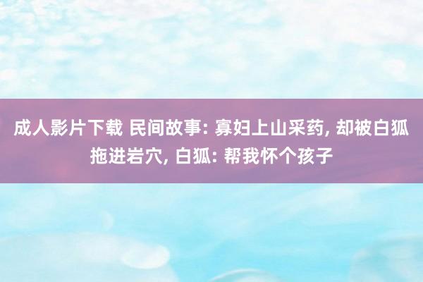 成人影片下载 民间故事: 寡妇上山采药， 却被白狐拖进岩穴， 白狐: 帮我怀个孩子