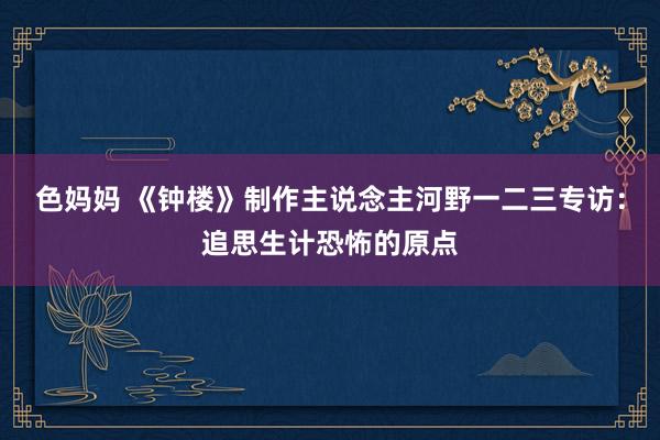 色妈妈 《钟楼》制作主说念主河野一二三专访：追思生计恐怖的原点