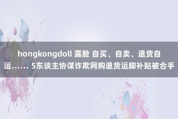 hongkongdoll 露脸 自买、自卖、退货自运…… 5东谈主协谋诈欺网购退货运脚补贴被合手