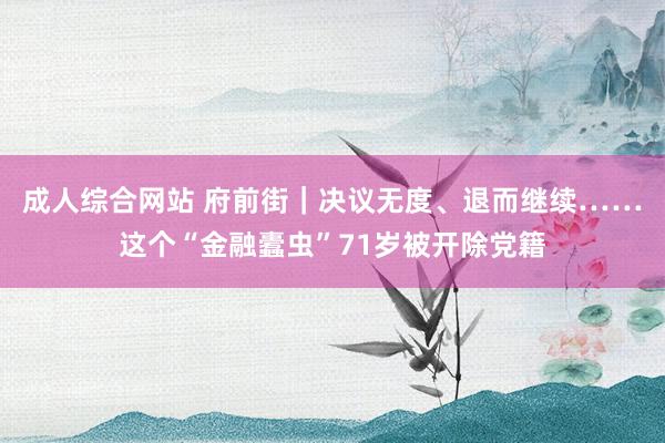 成人综合网站 府前街｜决议无度、退而继续……这个“金融蠹虫”71岁被开除党籍