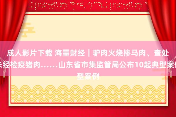 成人影片下载 海量财经｜驴肉火烧掺马肉、查处未经检疫猪肉……山东省市集监管局公布10起典型案例