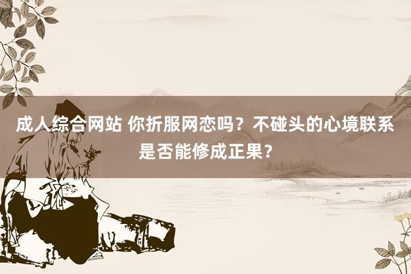 成人综合网站 你折服网恋吗？不碰头的心境联系是否能修成正果？