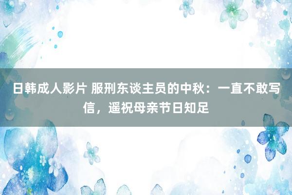 日韩成人影片 服刑东谈主员的中秋：一直不敢写信，遥祝母亲节日知足