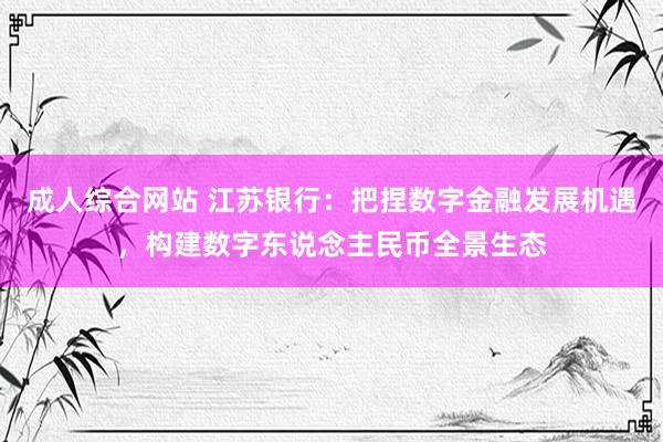 成人综合网站 江苏银行：把捏数字金融发展机遇，构建数字东说念主民币全景生态