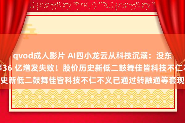 qvod成人影片 AI四小龙云从科技沉溺：没东说念主听他的大模子故事36 亿增发失败！股价历史新低二鼓舞佳皆科技不仁不义已通过转融通等套现