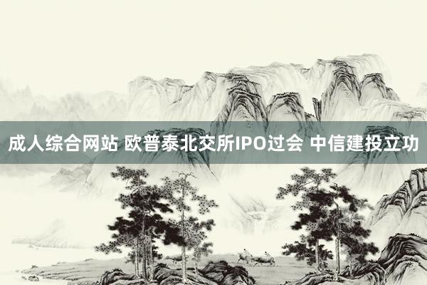 成人综合网站 欧普泰北交所IPO过会 中信建投立功