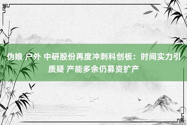 伪娘 户外 中研股份再度冲刺科创板：时间实力引质疑 产能多余仍募资扩产